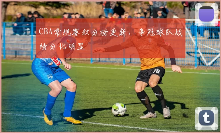 CBA常规赛积分榜更新，争冠球队战绩分化明显