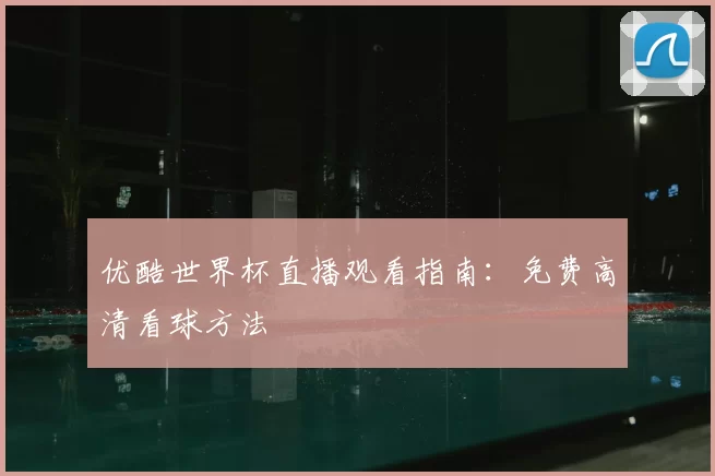 优酷世界杯直播观看指南：免费高清看球方法