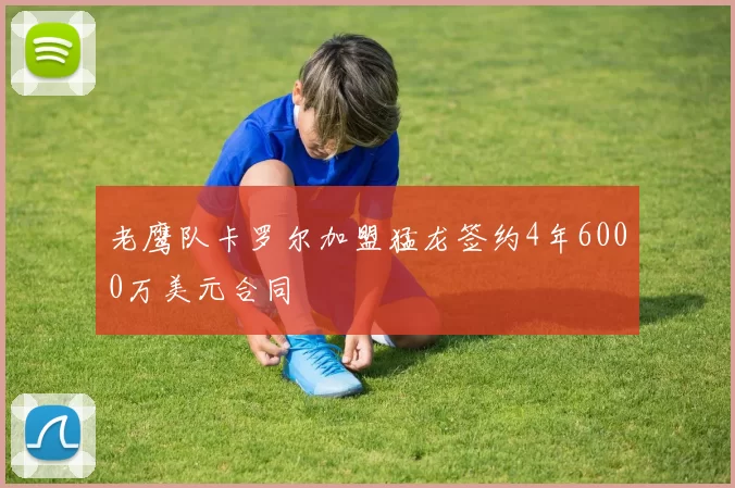 老鹰队卡罗尔加盟猛龙签约4年6000万美元合同