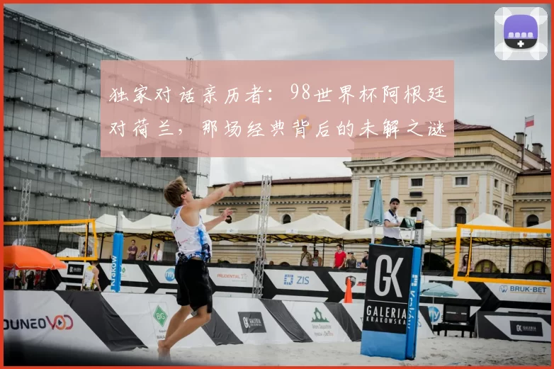 独家对话亲历者:98世界杯阿根廷对荷兰,那场经典背后的未解之谜