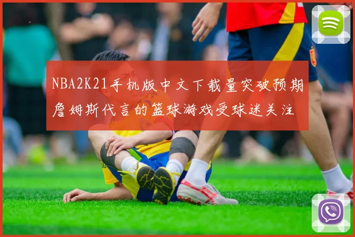 NBA2K21手机版中文下载量突破预期詹姆斯代言的篮球游戏受球迷关注