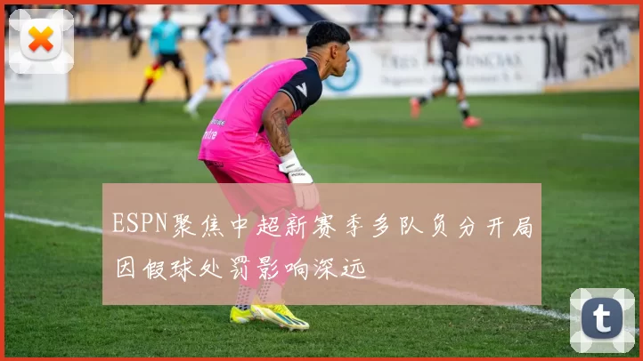 ESPN聚焦中超新赛季多队负分开局因假球处罚影响深远