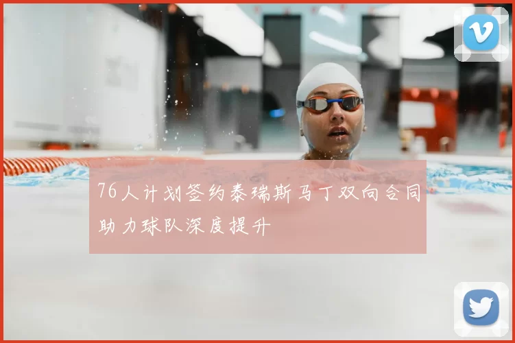 76人计划签约泰瑞斯马丁双向合同助力球队深度提升