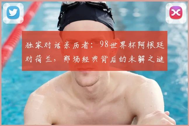 独家对话亲历者:98世界杯阿根廷对荷兰,那场经典背后的未解之谜