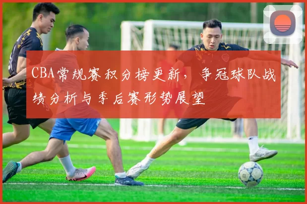CBA常规赛积分榜更新，争冠球队战绩分析与季后赛形势展望