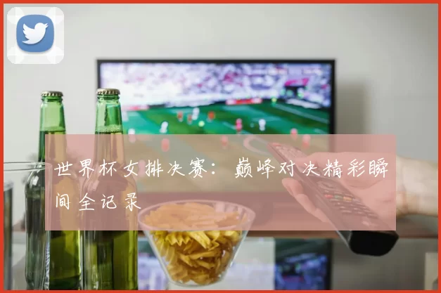 世界杯女排决赛：巅峰对决精彩瞬间全记录