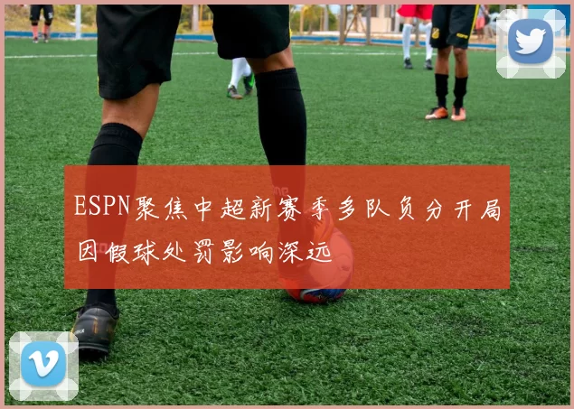 ESPN聚焦中超新赛季多队负分开局因假球处罚影响深远