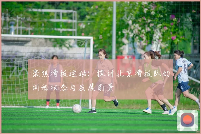 聚焦滑板运动:探讨北京滑板队的训练状态与发展前景