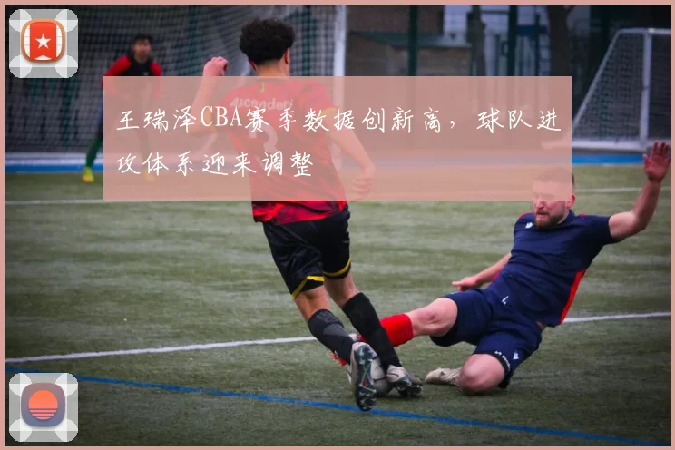 王瑞泽CBA赛季数据创新高，球队进攻体系迎来调整
