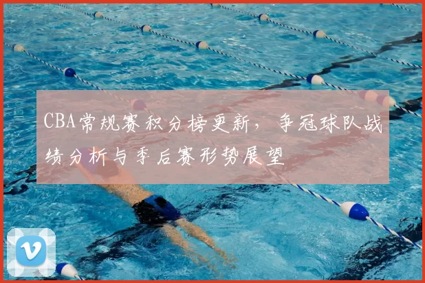 CBA常规赛积分榜更新，争冠球队战绩分析与季后赛形势展望