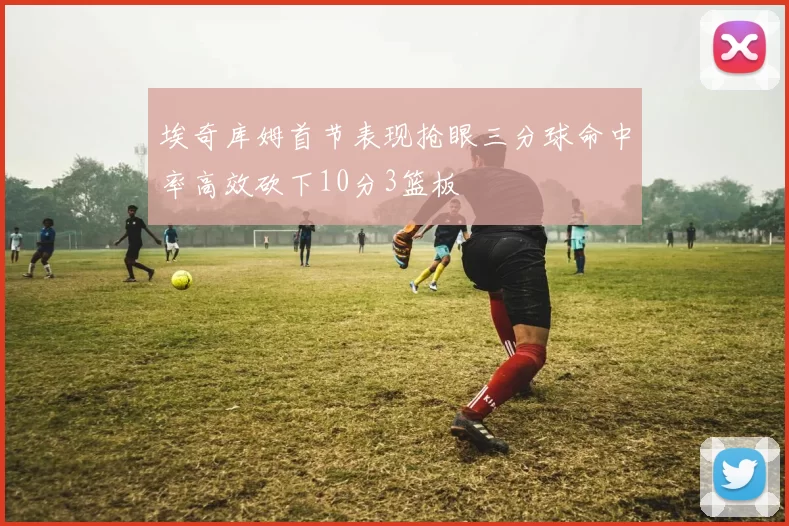埃奇库姆首节表现抢眼三分球命中率高效砍下10分3篮板