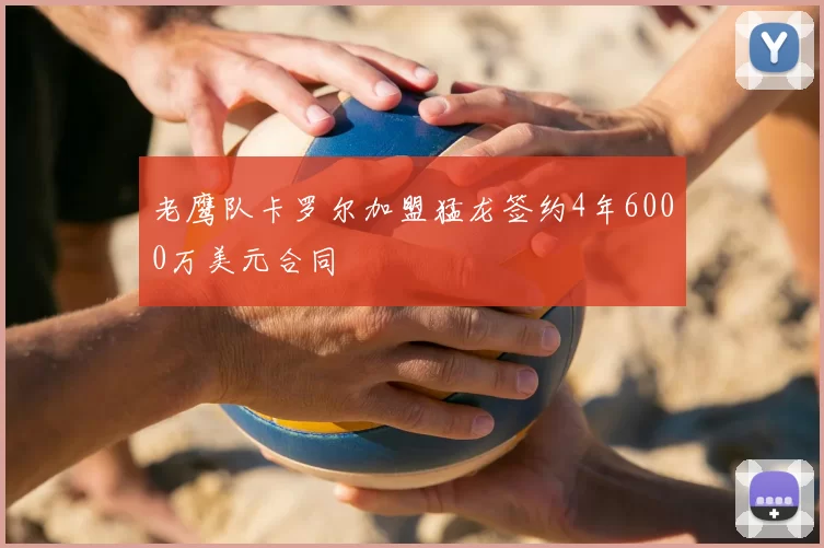 老鹰队卡罗尔加盟猛龙签约4年6000万美元合同