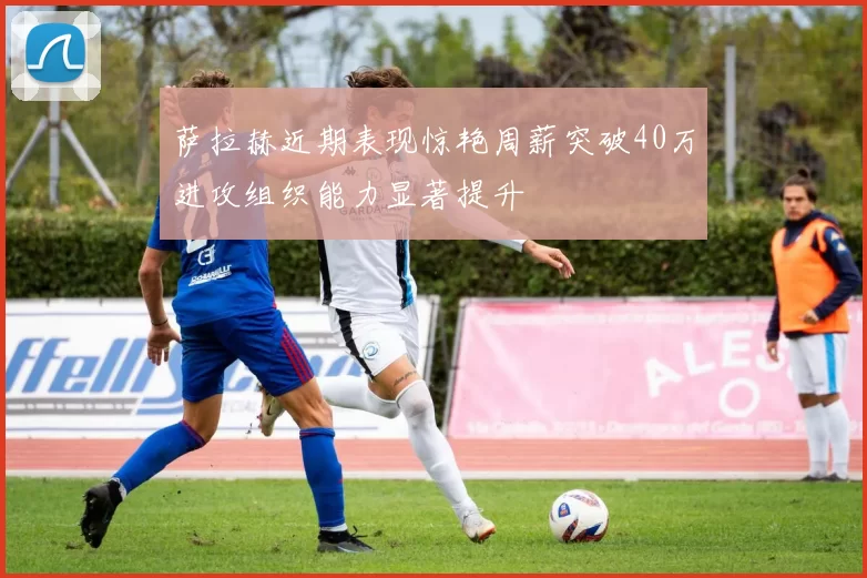 萨拉赫近期表现惊艳周薪突破40万进攻组织能力显著提升