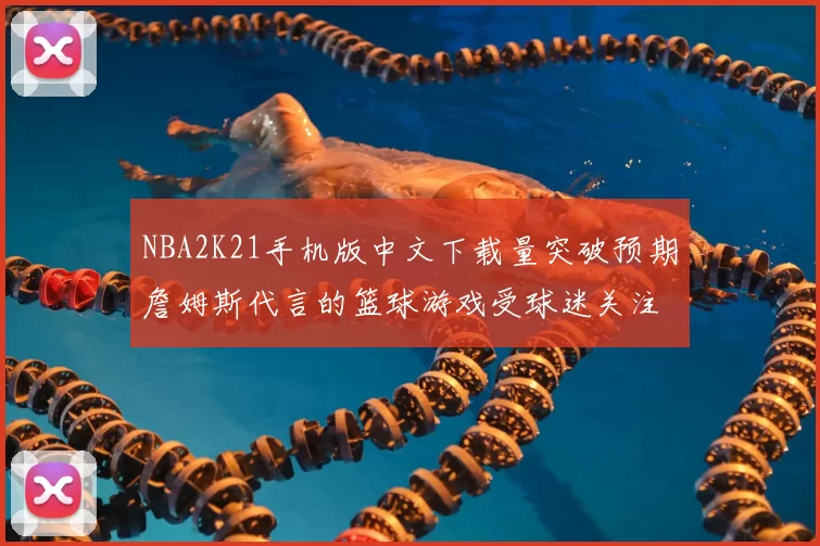 NBA2K21手机版中文下载量突破预期詹姆斯代言的篮球游戏受球迷关注