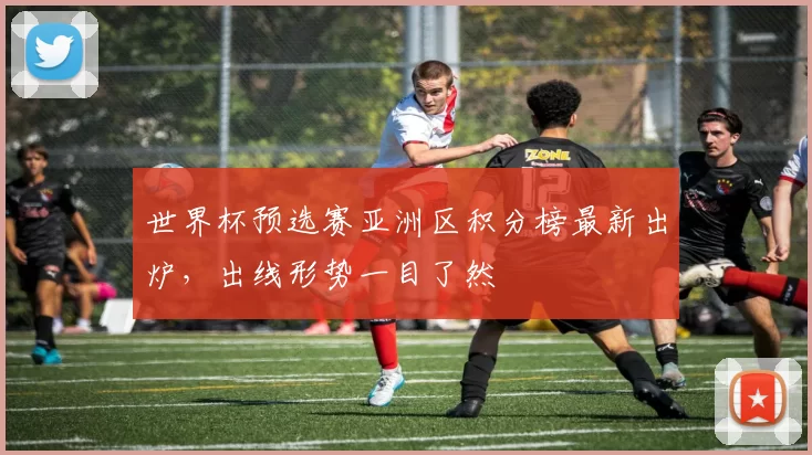 世界杯预选赛亚洲区积分榜最新出炉，出线形势一目了然