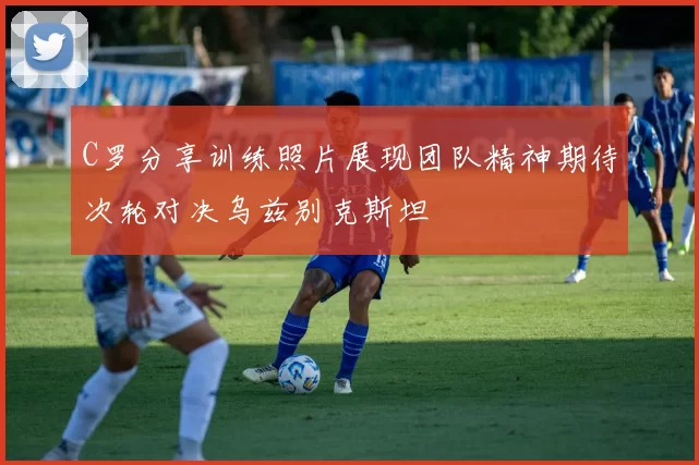 C罗分享训练照片展现团队精神期待次轮对决乌兹别克斯坦