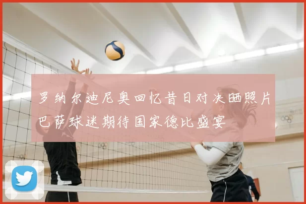 罗纳尔迪尼奥回忆昔日对决晒照片巴萨球迷期待国家德比盛宴