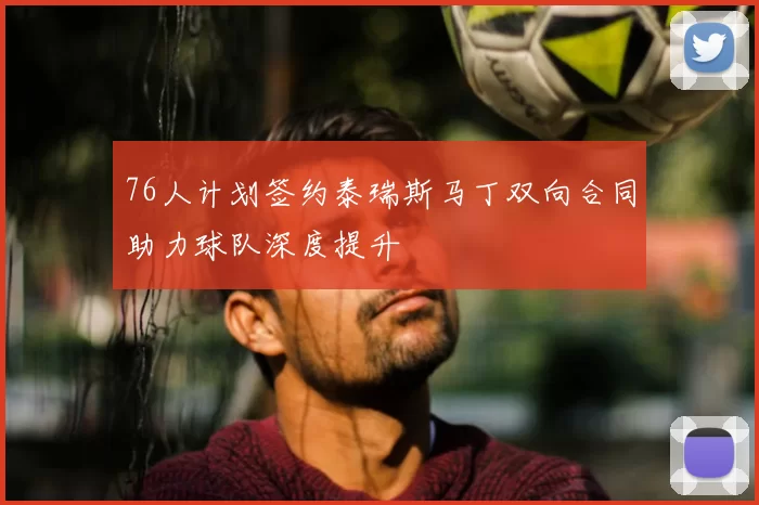 76人计划签约泰瑞斯马丁双向合同助力球队深度提升