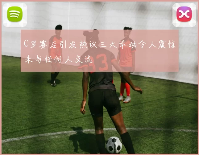 C罗赛后引发热议三大举动令人震惊未与任何人交流