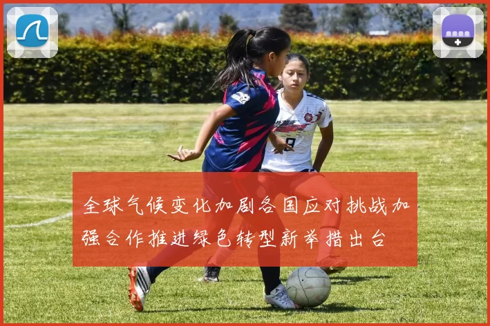 全球气候变化加剧各国应对挑战加强合作推进绿色转型新举措出台