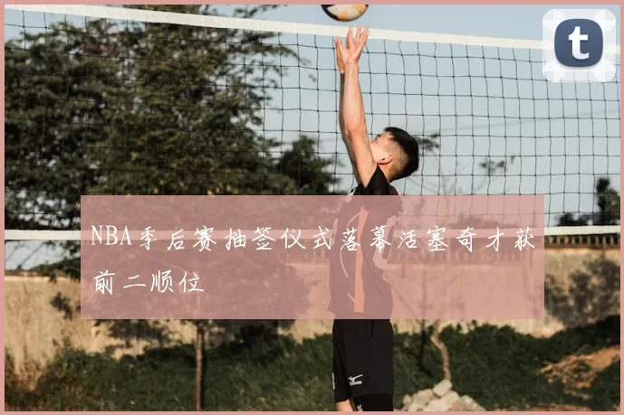 NBA季后赛抽签仪式落幕活塞奇才获前二顺位