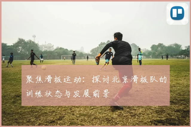 聚焦滑板运动:探讨北京滑板队的训练状态与发展前景