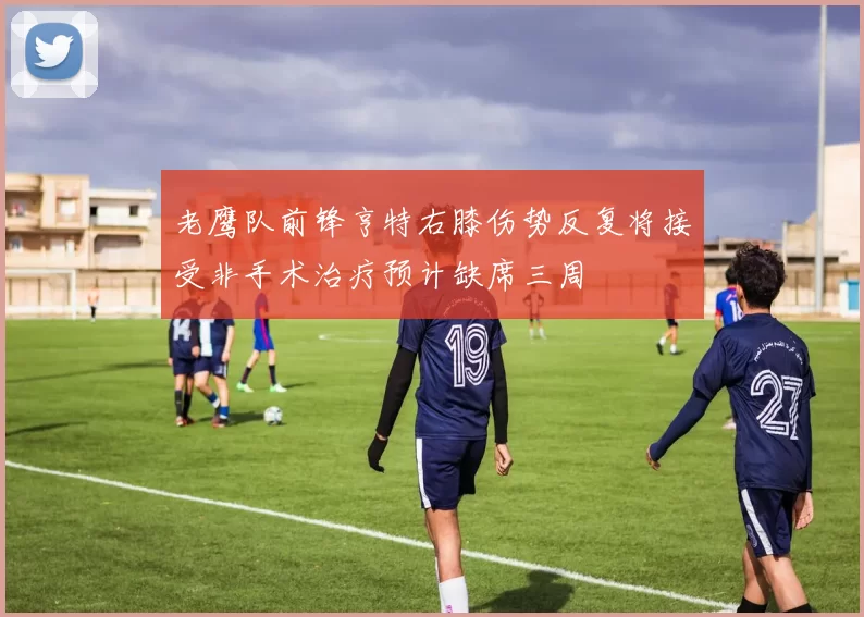 老鹰队前锋亨特右膝伤势反复将接受非手术治疗预计缺席三周