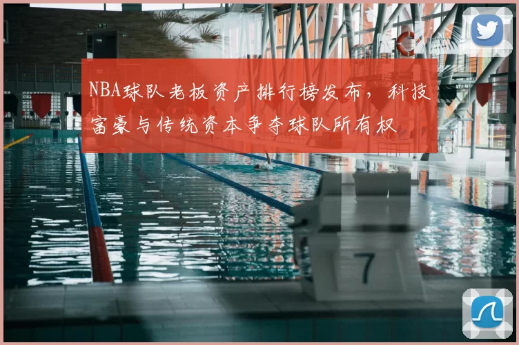 NBA球队老板资产排行榜发布，科技富豪与传统资本争夺球队所有权