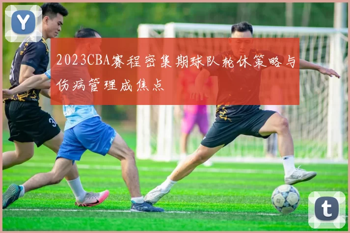 2023CBA赛程密集期球队轮休策略与伤病管理成焦点