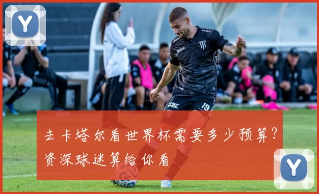去卡塔尔看世界杯需要多少预算?资深球迷算给你看