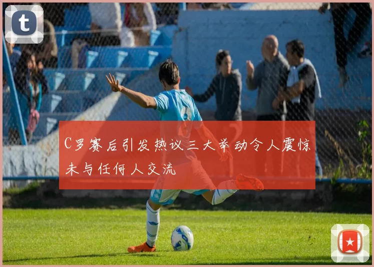 C罗赛后引发热议三大举动令人震惊未与任何人交流