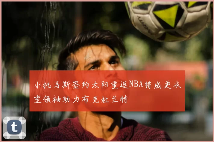小托马斯签约太阳重返NBA将成更衣室领袖助力布克杜兰特