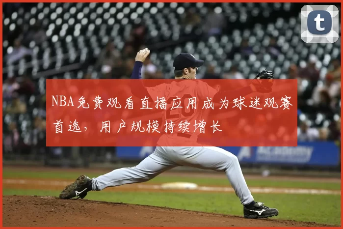 NBA免费观看直播应用成为球迷观赛首选，用户规模持续增长