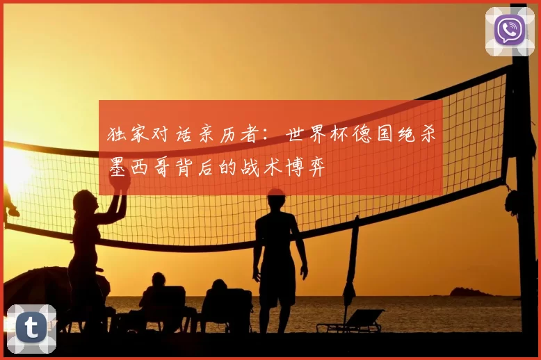独家对话亲历者：世界杯德国绝杀墨西哥背后的战术博弈
