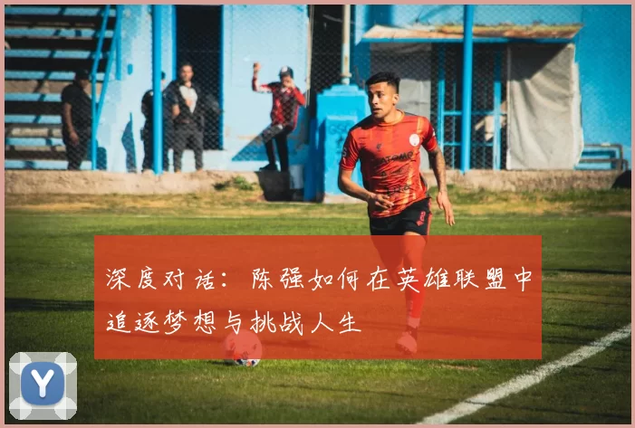 深度对话:陈强如何在英雄联盟中追逐梦想与挑战人生