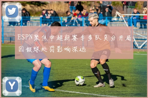 ESPN聚焦中超新赛季多队负分开局因假球处罚影响深远