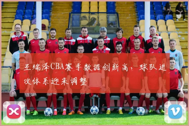 王瑞泽CBA赛季数据创新高，球队进攻体系迎来调整