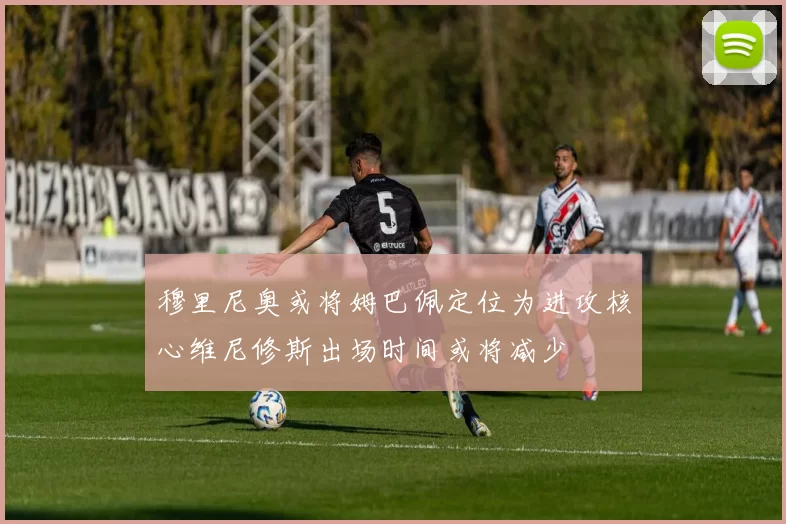 穆里尼奥或将姆巴佩定位为进攻核心维尼修斯出场时间或将减少