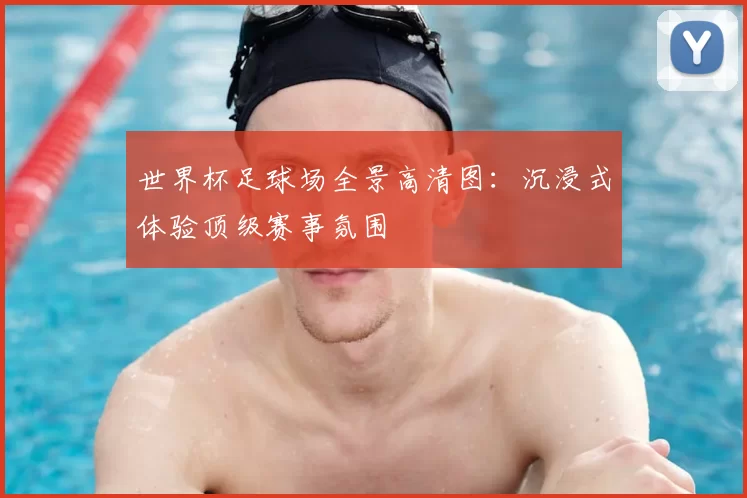 世界杯足球场全景高清图：沉浸式体验顶级赛事氛围