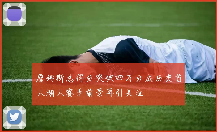 詹姆斯总得分突破四万分成历史首人湖人赛季前景再引关注