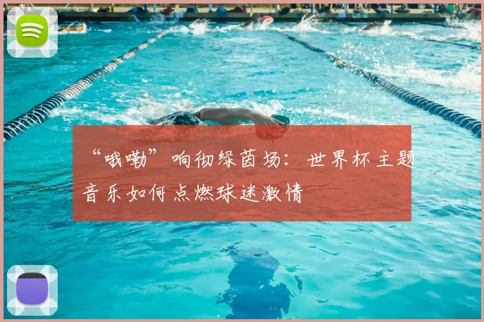 “哦嘞”响彻绿茵场:世界杯主题音乐如何点燃球迷激情