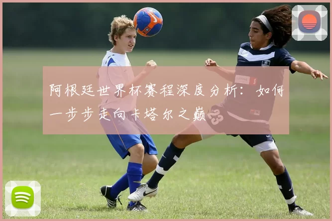 阿根廷世界杯赛程深度分析：如何一步步走向卡塔尔之巅