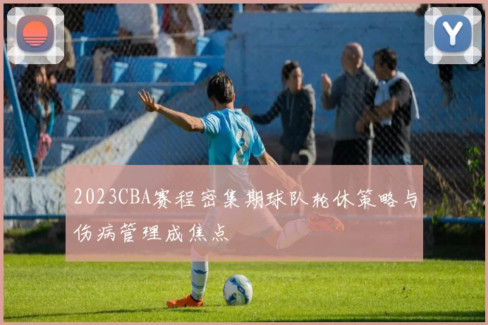 2023CBA赛程密集期球队轮休策略与伤病管理成焦点
