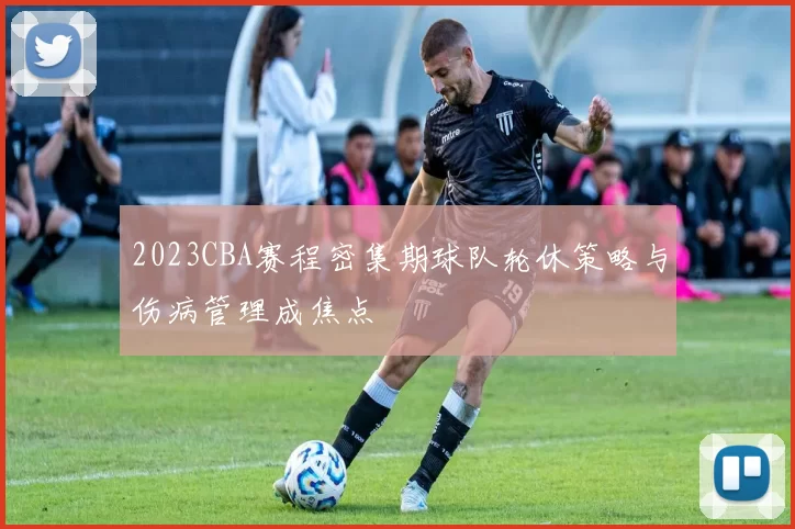 2023CBA赛程密集期球队轮休策略与伤病管理成焦点