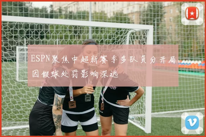 ESPN聚焦中超新赛季多队负分开局因假球处罚影响深远