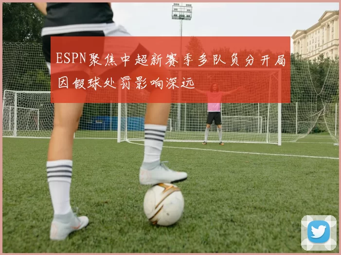 ESPN聚焦中超新赛季多队负分开局因假球处罚影响深远