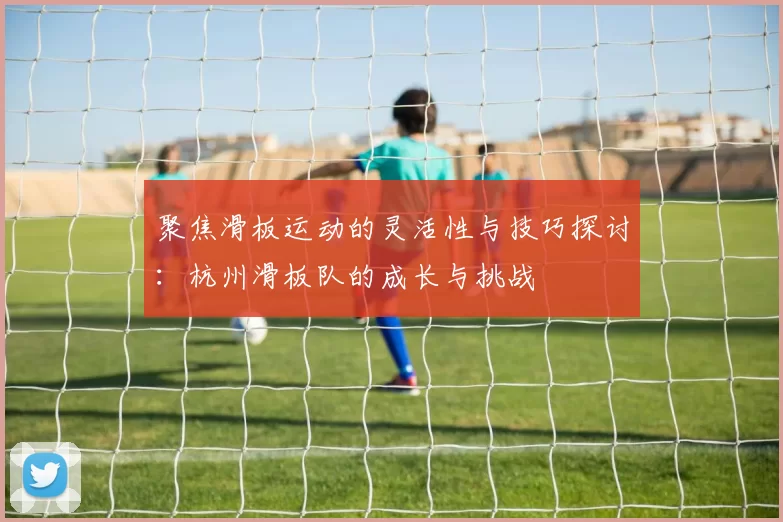 聚焦滑板运动的灵活性与技巧探讨：杭州滑板队的成长与挑战