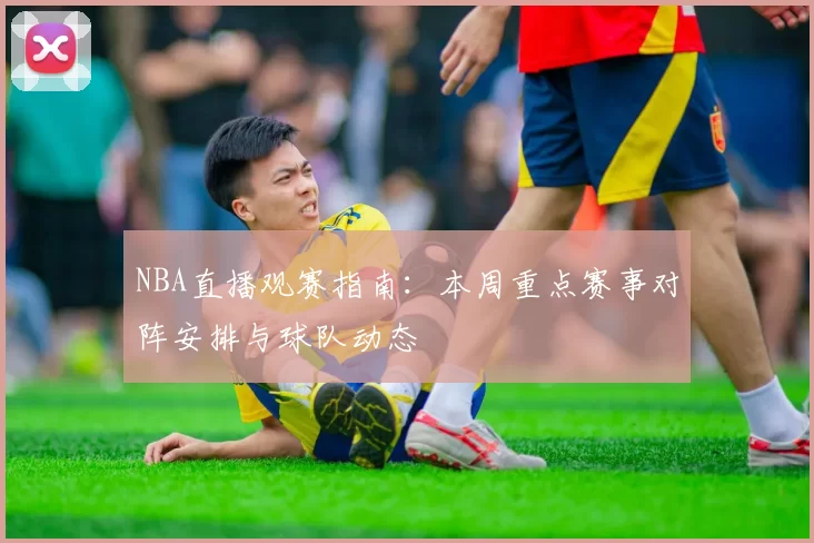 NBA直播观赛指南：本周重点赛事对阵安排与球队动态
