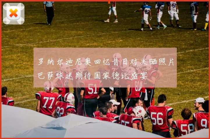 罗纳尔迪尼奥回忆昔日对决晒照片巴萨球迷期待国家德比盛宴