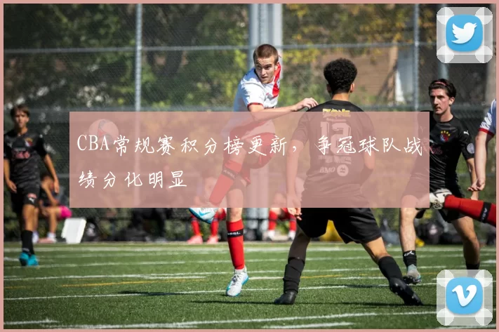 CBA常规赛积分榜更新，争冠球队战绩分化明显